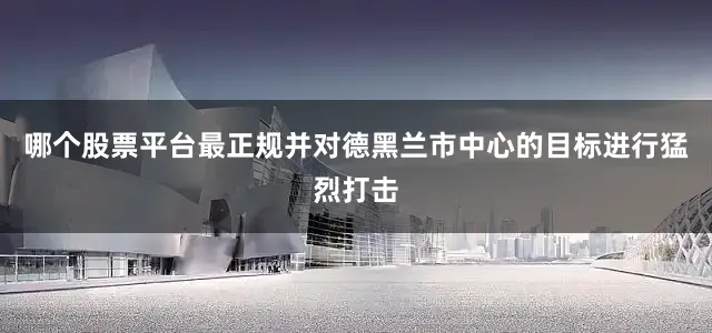 哪个股票平台最正规并对德黑兰市中心的目标进行猛烈打击