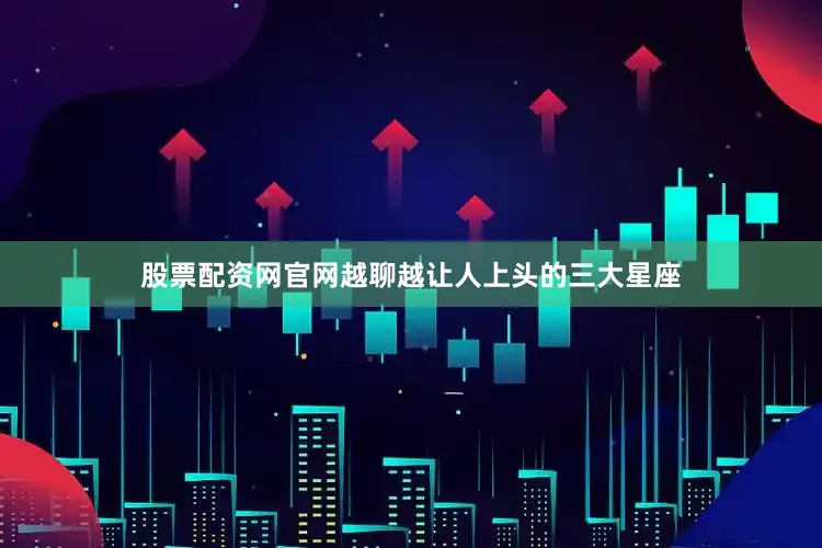 股票配资网官网越聊越让人上头的三大星座