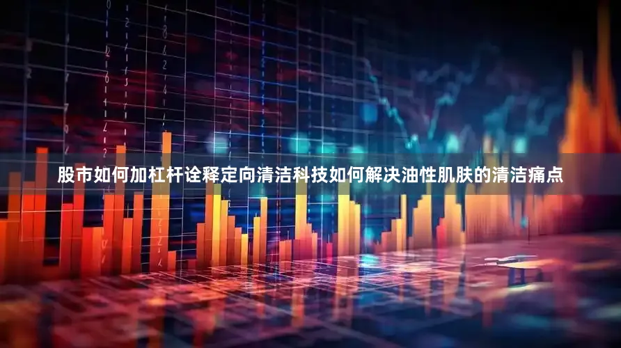 股市如何加杠杆诠释定向清洁科技如何解决油性肌肤的清洁痛点