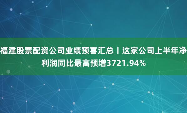福建股票配资公司业绩预喜汇总丨这家公司上半年净利润同比最高预增3721.94%