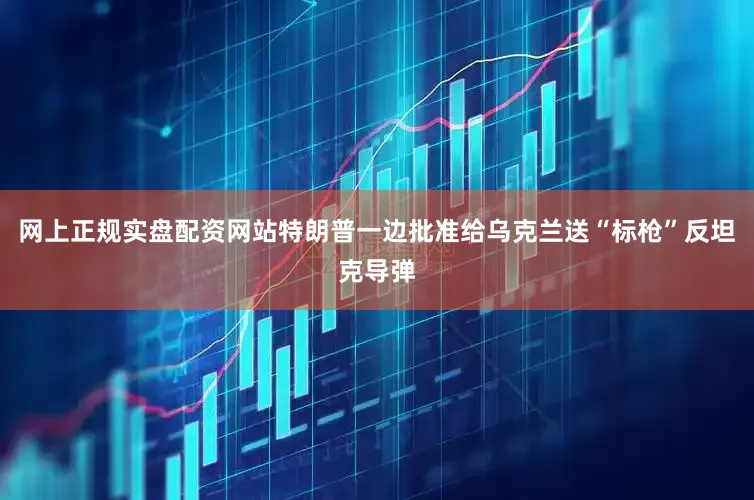 网上正规实盘配资网站特朗普一边批准给乌克兰送“标枪”反坦克导弹