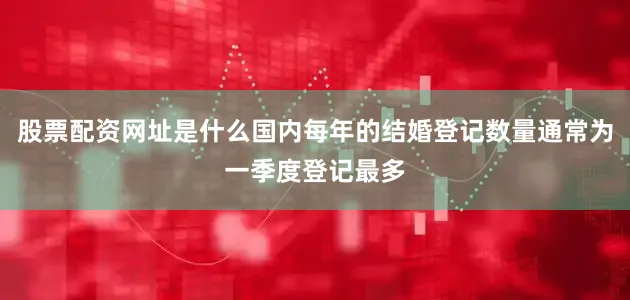 股票配资网址是什么国内每年的结婚登记数量通常为一季度登记最多