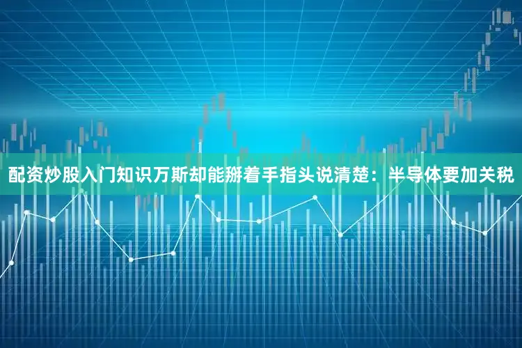 配资炒股入门知识万斯却能掰着手指头说清楚：半导体要加关税