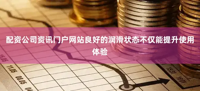 配资公司资讯门户网站良好的润滑状态不仅能提升使用体验