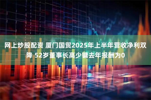 网上炒股配资 厦门国贸2025年上半年营收净利双降 52岁董事长高少镛去年报酬为0