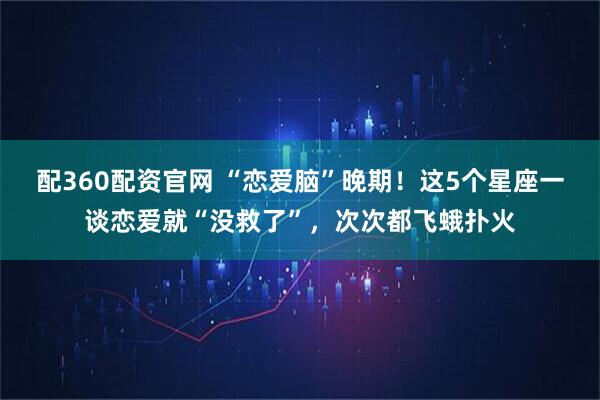 配360配资官网 “恋爱脑”晚期！这5个星座一谈恋爱就“没救了”，次次都飞蛾扑火