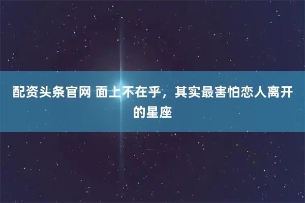 配资头条官网 面上不在乎，其实最害怕恋人离开的星座