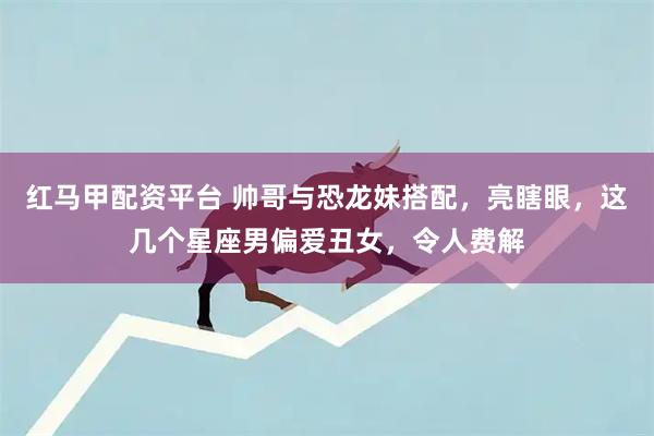 红马甲配资平台 帅哥与恐龙妹搭配，亮瞎眼，这几个星座男偏爱丑女，令人费解