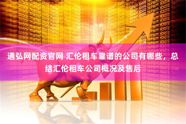 通弘网配资官网 汇伦租车靠谱的公司有哪些，总结汇伦租车公司概况及售后