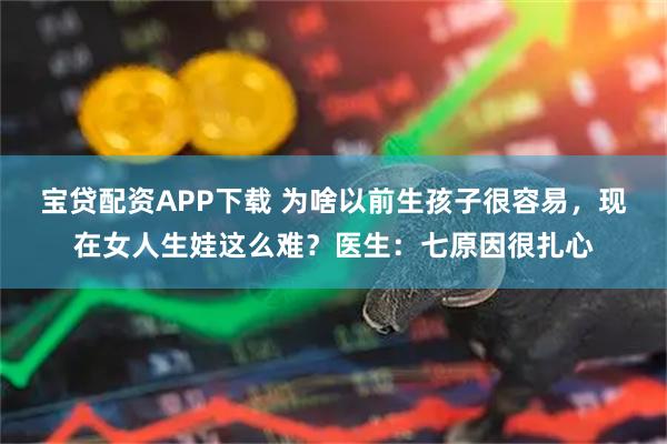 宝贷配资APP下载 为啥以前生孩子很容易，现在女人生娃这么难？医生：七原因很扎心