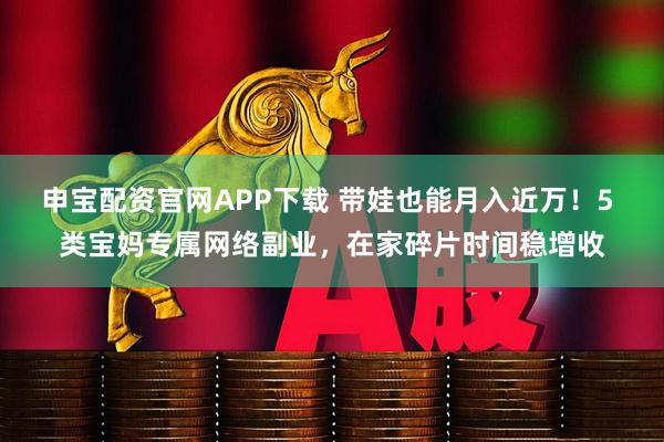 申宝配资官网APP下载 带娃也能月入近万！5 类宝妈专属网络副业，在家碎片时间稳增收
