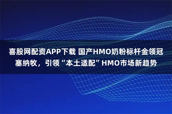 喜股网配资APP下载 国产HMO奶粉标杆金领冠塞纳牧，引领“本土适配”HMO市场新趋势