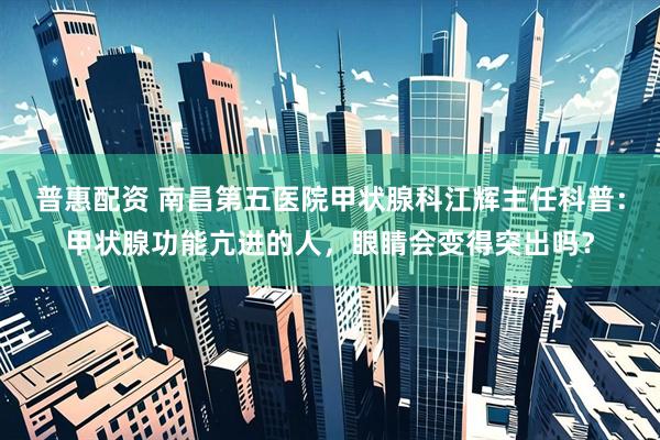 普惠配资 南昌第五医院甲状腺科江辉主任科普：甲状腺功能亢进的人，眼睛会变得突出吗？