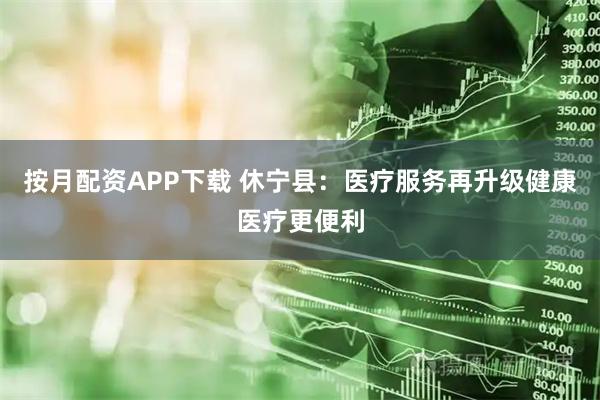 按月配资APP下载 休宁县：医疗服务再升级健康医疗更便利