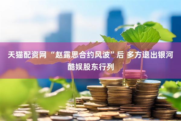 天猫配资网 “赵露思合约风波”后 多方退出银河酷娱股东行列