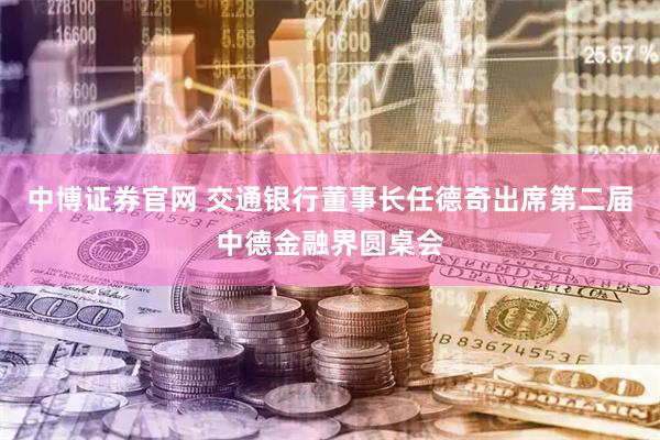 中博证券官网 交通银行董事长任德奇出席第二届中德金融界圆桌会