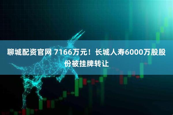 聊城配资官网 7166万元！长城人寿6000万股股份被挂牌转让