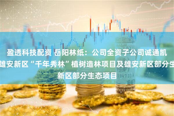 盈透科技配资 岳阳林纸：公司全资子公司诚通凯胜参与雄安新区“千年秀林”植树造林项目及雄安新区部分生态项目