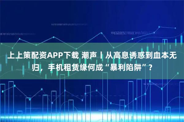 上上策配资APP下载 潮声丨从高息诱惑到血本无归，手机租赁缘何成“暴利陷阱”？