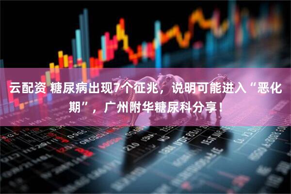 云配资 糖尿病出现7个征兆，说明可能进入“恶化期”，广州附华糖尿科分享！