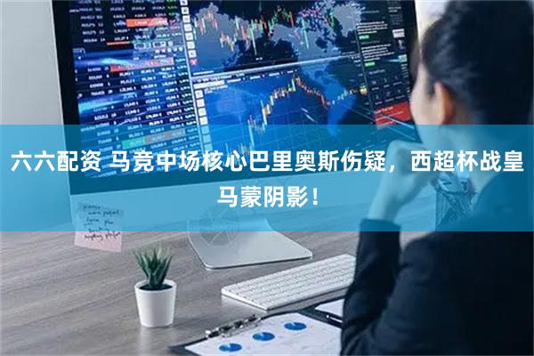 六六配资 马竞中场核心巴里奥斯伤疑，西超杯战皇马蒙阴影！