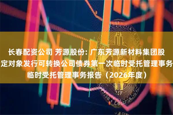 长春配资公司 芳源股份: 广东芳源新材料集团股份有限公司向不特定对象发行可转换公司债券第一次临时受托管理事务报告（2026年度）