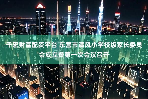 千宏财富配资平台 东营市清风小学校级家长委员会成立暨第一次会议召开